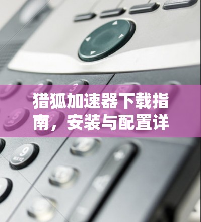 猎狐加速器下载指南，安装与配置详解