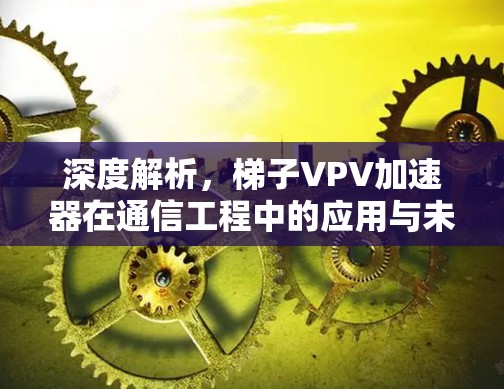 深度解析，梯子VPV加速器在通信工程中的应用与未来发展